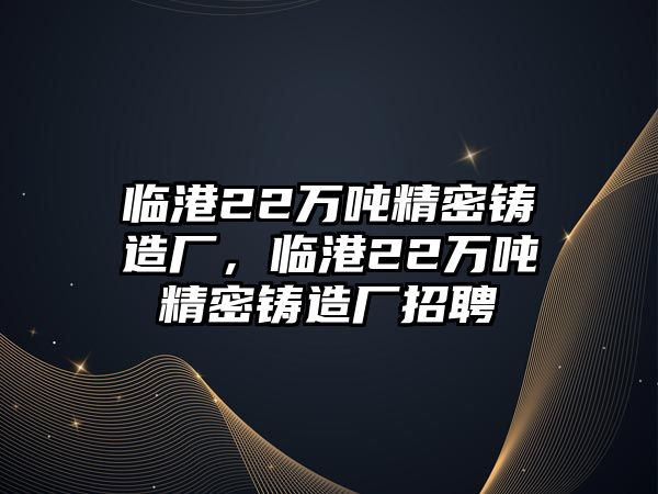 臨港22萬噸精密鑄造廠，臨港22萬噸精密鑄造廠招聘