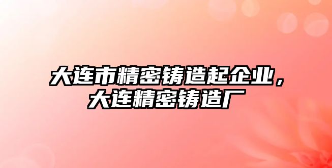 大連市精密鑄造起企業(yè)，大連精密鑄造廠