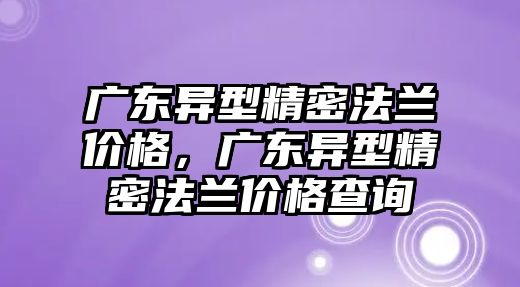 廣東異型精密法蘭價格，廣東異型精密法蘭價格查詢