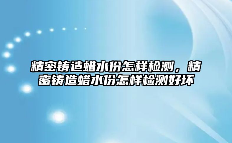 精密鑄造蠟水份怎樣檢測，精密鑄造蠟水份怎樣檢測好壞