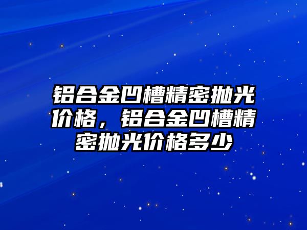 鋁合金凹槽精密拋光價格，鋁合金凹槽精密拋光價格多少