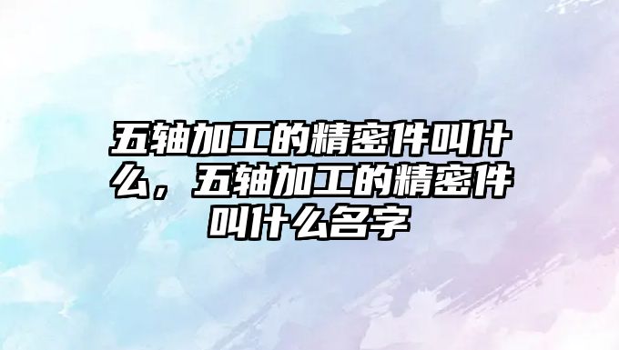 五軸加工的精密件叫什么，五軸加工的精密件叫什么名字