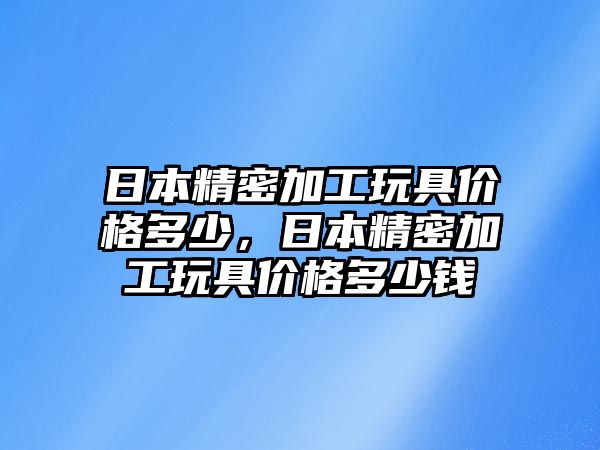 日本精密加工玩具價(jià)格多少，日本精密加工玩具價(jià)格多少錢