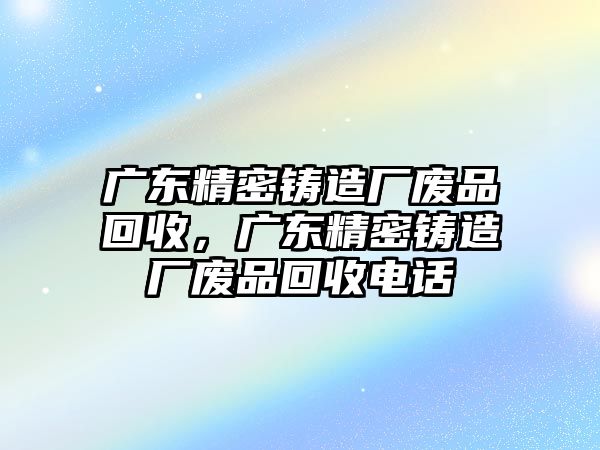 廣東精密鑄造廠廢品回收，廣東精密鑄造廠廢品回收電話