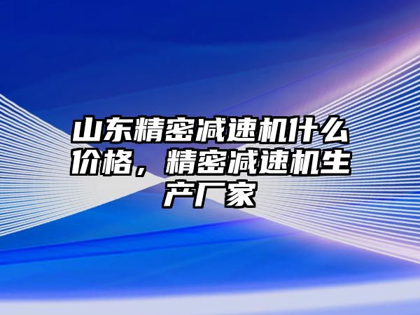 山東精密減速機什么價格，精密減速機生產(chǎn)廠家