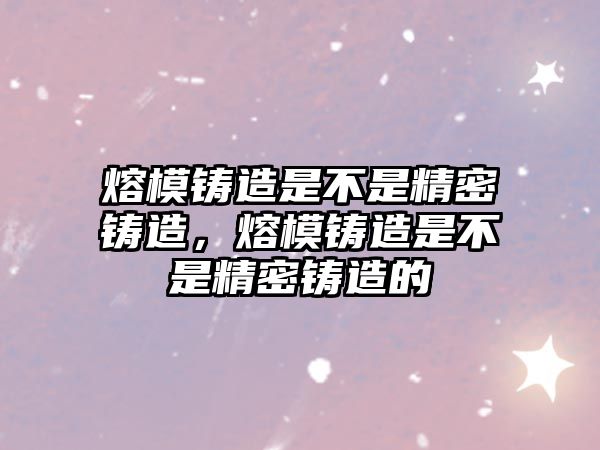 熔模鑄造是不是精密鑄造，熔模鑄造是不是精密鑄造的