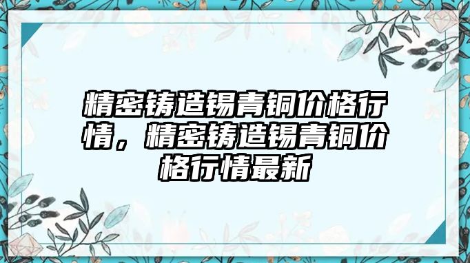 精密鑄造錫青銅價格行情，精密鑄造錫青銅價格行情最新