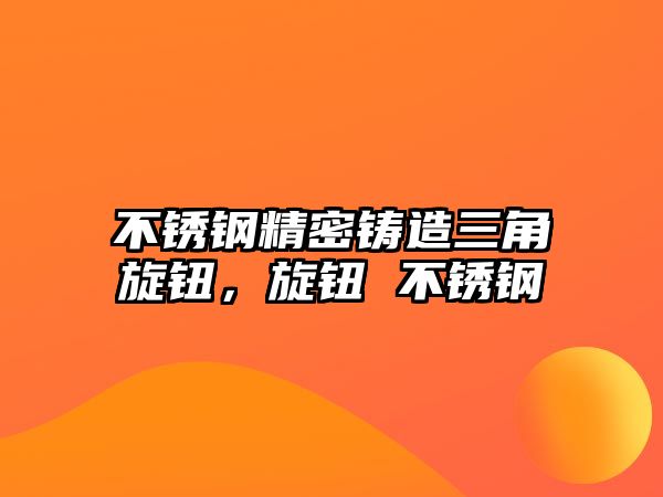 不銹鋼精密鑄造三角旋鈕，旋鈕 不銹鋼