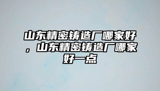 山東精密鑄造廠(chǎng)哪家好，山東精密鑄造廠(chǎng)哪家好一點(diǎn)