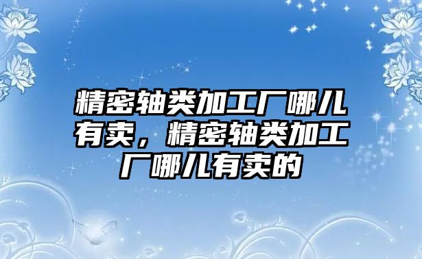 精密軸類加工廠哪兒有賣，精密軸類加工廠哪兒有賣的