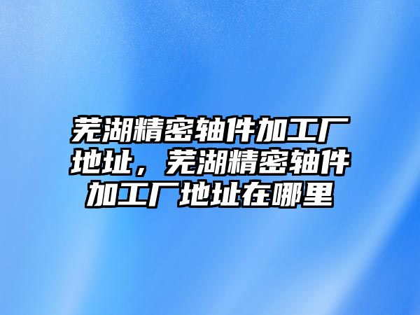 蕪湖精密軸件加工廠地址，蕪湖精密軸件加工廠地址在哪里