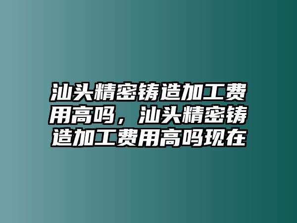 汕頭精密鑄造加工費用高嗎，汕頭精密鑄造加工費用高嗎現(xiàn)在