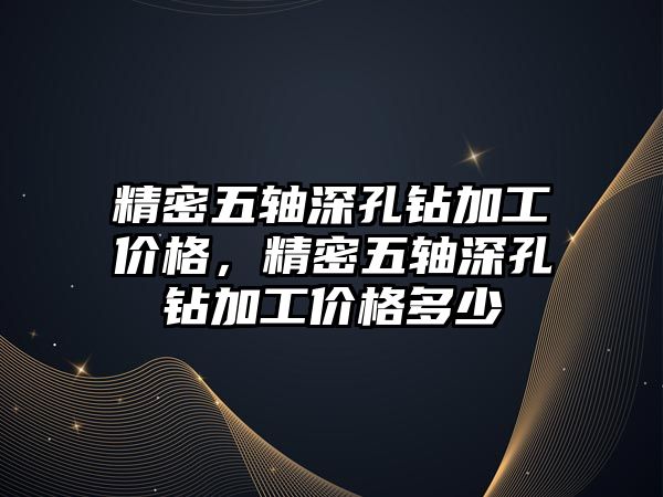 精密五軸深孔鉆加工價格，精密五軸深孔鉆加工價格多少