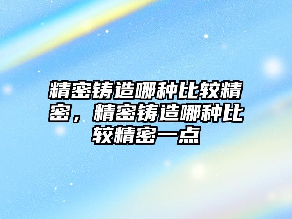 精密鑄造哪種比較精密，精密鑄造哪種比較精密一點