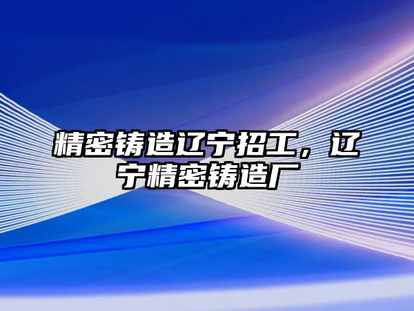 精密鑄造遼寧招工，遼寧精密鑄造廠