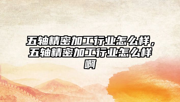 五軸精密加工行業(yè)怎么樣，五軸精密加工行業(yè)怎么樣啊