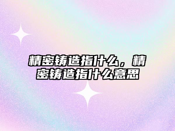 精密鑄造指什么，精密鑄造指什么意思