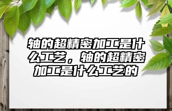 軸的超精密加工是什么工藝，軸的超精密加工是什么工藝的