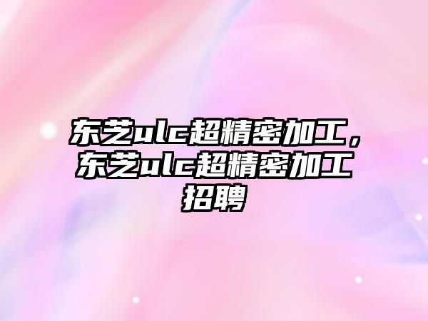 東芝ulc超精密加工，東芝ulc超精密加工招聘