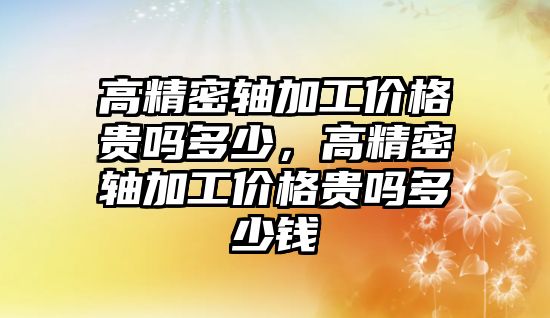 高精密軸加工價格貴嗎多少，高精密軸加工價格貴嗎多少錢