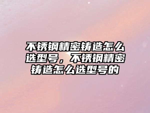 不銹鋼精密鑄造怎么選型號(hào)，不銹鋼精密鑄造怎么選型號(hào)的