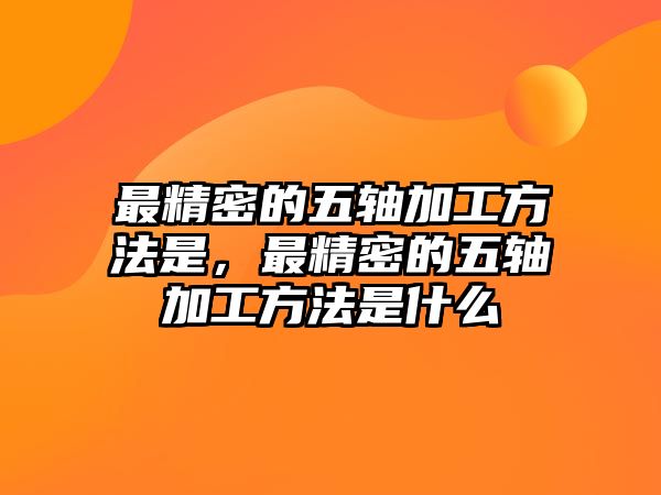 最精密的五軸加工方法是，最精密的五軸加工方法是什么