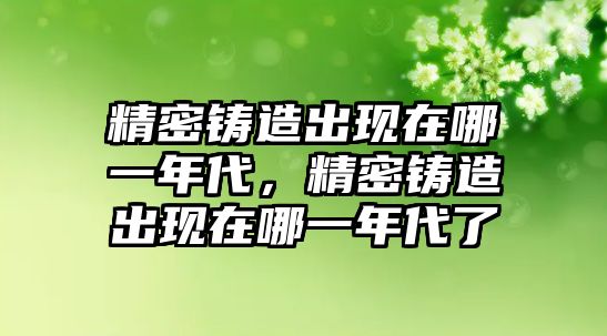 精密鑄造出現(xiàn)在哪一年代，精密鑄造出現(xiàn)在哪一年代了