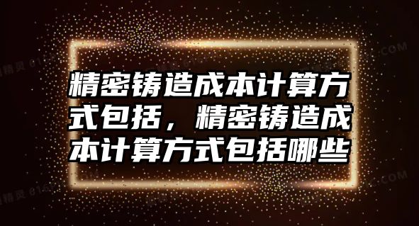 精密鑄造成本計算方式包括，精密鑄造成本計算方式包括哪些