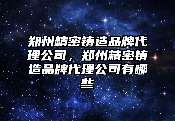 鄭州精密鑄造品牌代理公司，鄭州精密鑄造品牌代理公司有哪些