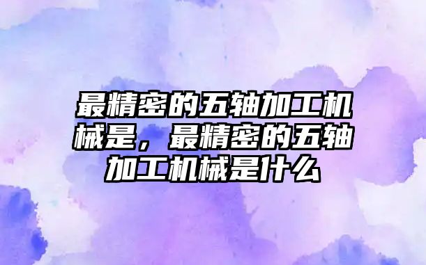 最精密的五軸加工機械是，最精密的五軸加工機械是什么