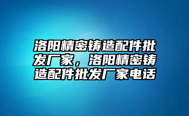 洛陽精密鑄造配件批發(fā)廠家，洛陽精密鑄造配件批發(fā)廠家電話