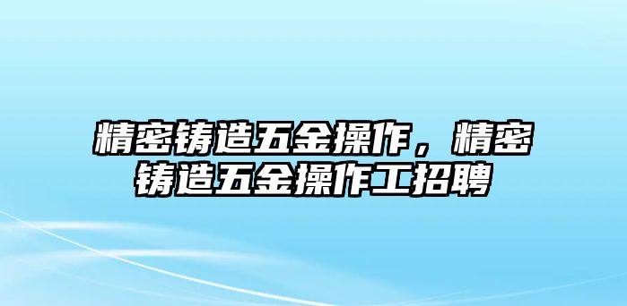 精密鑄造五金操作，精密鑄造五金操作工招聘