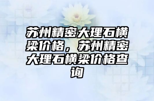 蘇州精密大理石橫梁價格，蘇州精密大理石橫梁價格查詢