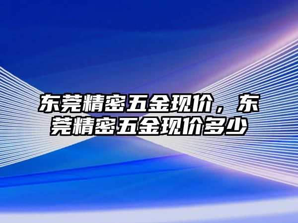 東莞精密五金現(xiàn)價，東莞精密五金現(xiàn)價多少