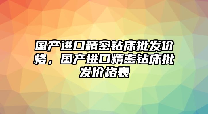 國產(chǎn)進口精密鉆床批發(fā)價格，國產(chǎn)進口精密鉆床批發(fā)價格表