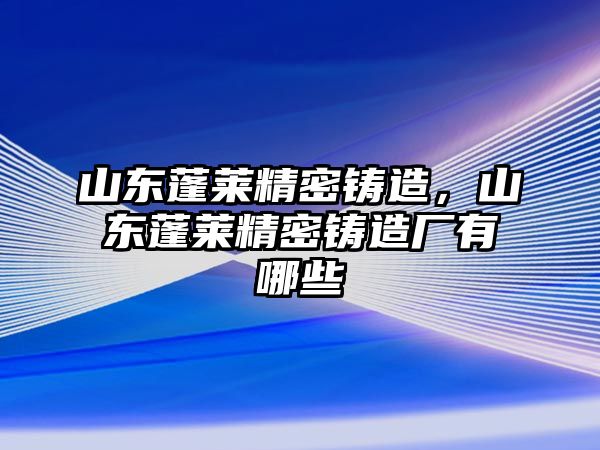 山東蓬萊精密鑄造，山東蓬萊精密鑄造廠有哪些