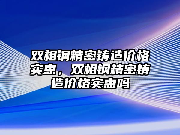 雙相鋼精密鑄造價格實惠，雙相鋼精密鑄造價格實惠嗎