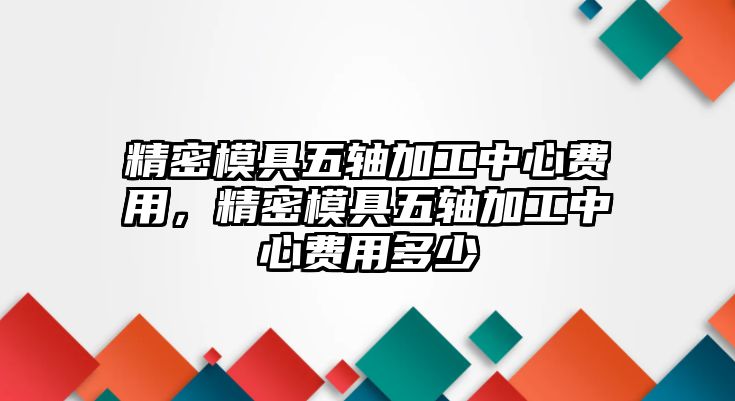 精密模具五軸加工中心費(fèi)用，精密模具五軸加工中心費(fèi)用多少