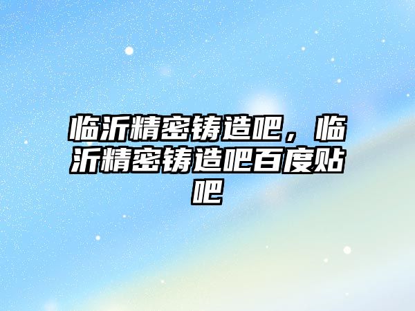 臨沂精密鑄造吧，臨沂精密鑄造吧百度貼吧