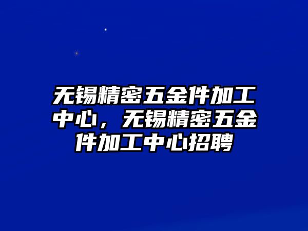 無錫精密五金件加工中心，無錫精密五金件加工中心招聘