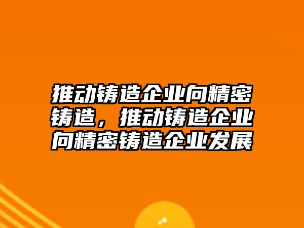 推動鑄造企業(yè)向精密鑄造，推動鑄造企業(yè)向精密鑄造企業(yè)發(fā)展