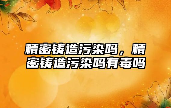 精密鑄造污染嗎，精密鑄造污染嗎有毒嗎