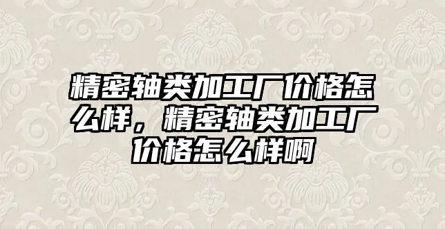 精密軸類加工廠價格怎么樣，精密軸類加工廠價格怎么樣啊