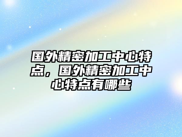 國(guó)外精密加工中心特點(diǎn)，國(guó)外精密加工中心特點(diǎn)有哪些