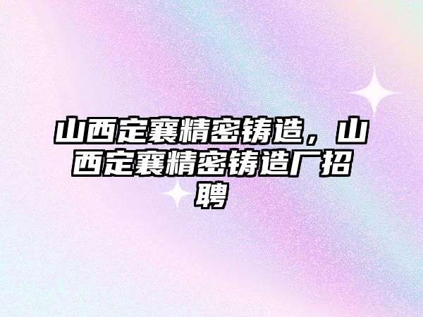 山西定襄精密鑄造，山西定襄精密鑄造廠招聘