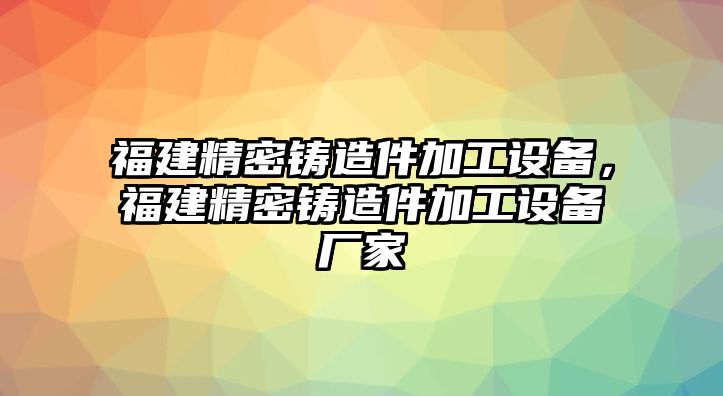 福建精密鑄造件加工設(shè)備，福建精密鑄造件加工設(shè)備廠家