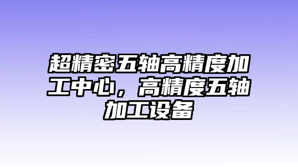 超精密五軸高精度加工中心，高精度五軸加工設(shè)備