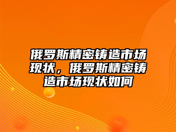 俄羅斯精密鑄造市場現(xiàn)狀，俄羅斯精密鑄造市場現(xiàn)狀如何