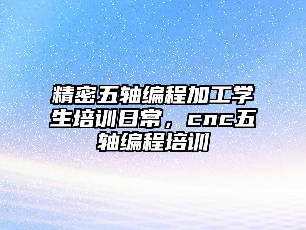 精密五軸編程加工學(xué)生培訓(xùn)日常，cnc五軸編程培訓(xùn)