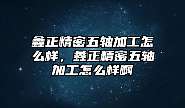 鑫正精密五軸加工怎么樣，鑫正精密五軸加工怎么樣啊